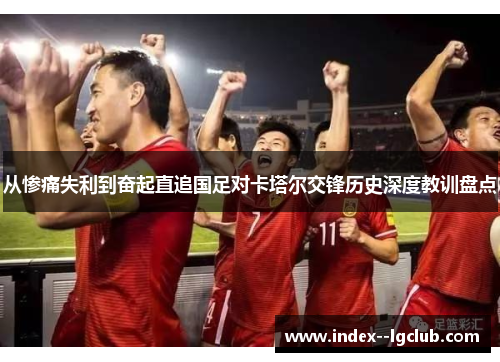 从惨痛失利到奋起直追国足对卡塔尔交锋历史深度教训盘点