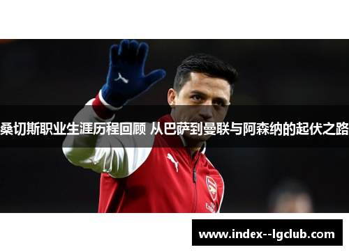 桑切斯职业生涯历程回顾 从巴萨到曼联与阿森纳的起伏之路