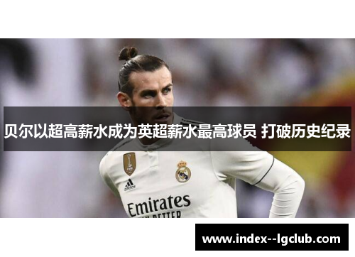 贝尔以超高薪水成为英超薪水最高球员 打破历史纪录 贝尔以超高薪水成为英超薪水最高球员 打破历史纪录