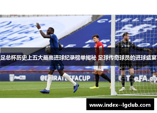 足总杯历史上五大最高进球纪录榜单揭秘 足球传奇球员的进球盛宴