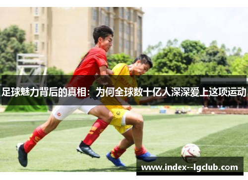 足球魅力背后的真相:为何全球数十亿人深深爱上这项运动 足球魅力背后的真相:为何全球数十亿人深深爱上这项运动
