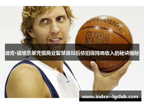 迪克·诺维茨基凭借商业智慧退役后依旧保持高收入的秘诀揭秘 迪克·诺维茨基凭借商业智慧退役后依旧保持高收入的秘诀揭秘