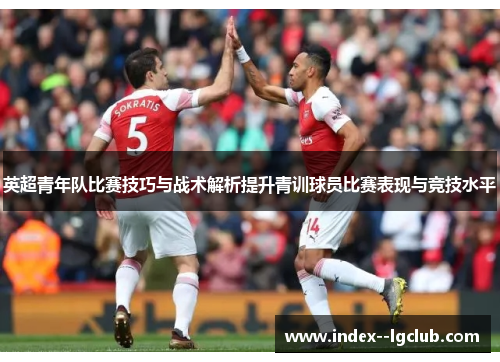 英超青年队比赛技巧与战术解析提升青训球员比赛表现与竞技水平 英超青年队比赛技巧与战术解析提升青训球员比赛表现与竞技水平