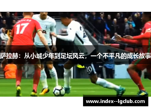 萨拉赫:从小城少年到足坛风云,一个不平凡的成长故事 萨拉赫:从小城少年到足坛风云,一个不平凡的成长故事