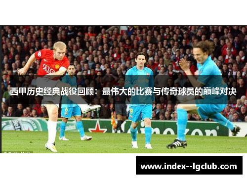 西甲历史经典战役回顾:最伟大的比赛与传奇球员的巅峰对决 西甲历史经典战役回顾:最伟大的比赛与传奇球员的巅峰对决