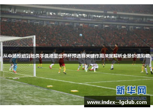 从中场枢纽到胜负手佩德里世界杯预选赛关键作用深度解析全景价值影响