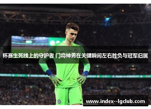 杯赛生死线上的守护者 门将神勇在关键瞬间左右胜负与冠军归属 杯赛生死线上的守护者 门将神勇在关键瞬间左右胜负与冠军归属