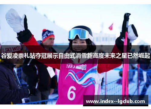 谷爱凌崇礼站夺冠展示自由式滑雪新高度未来之星已然崛起 谷爱凌崇礼站夺冠展示自由式滑雪新高度未来之星已然崛起