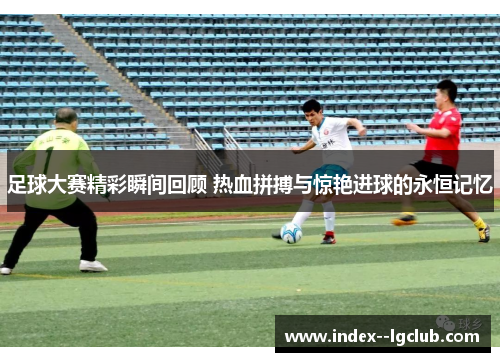 足球大赛精彩瞬间回顾 热血拼搏与惊艳进球的永恒记忆