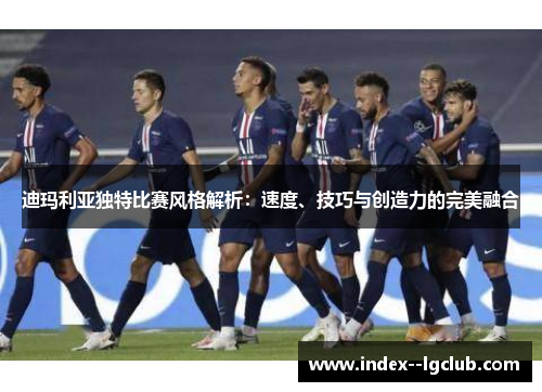迪玛利亚独特比赛风格解析：速度、技巧与创造力的完美融合