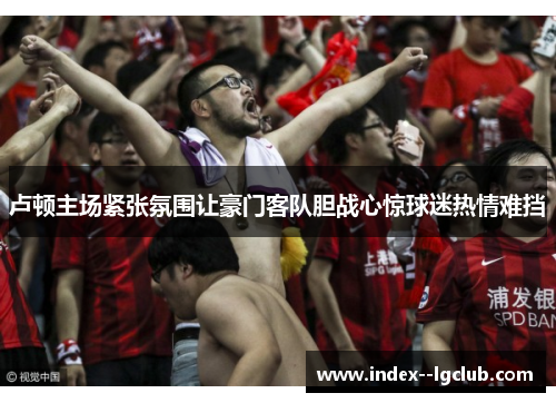 卢顿主场紧张氛围让豪门客队胆战心惊球迷热情难挡