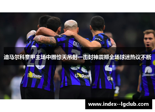 迪马尔科意甲主场中圈惊天吊射一击封神震撼全场球迷热议不断