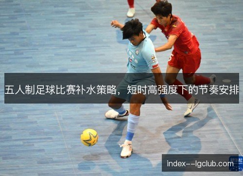 五人制足球比赛补水策略，短时高强度下的节奏安排