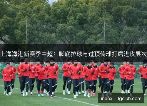 上海海港新赛季中超：脚底拉球与过顶传球打磨进攻层次